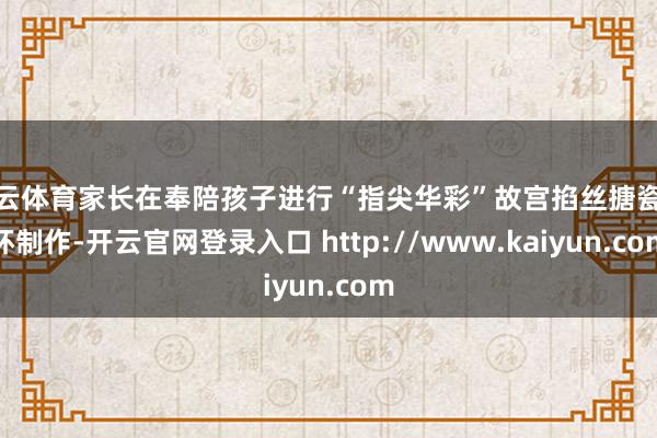 开云体育家长在奉陪孩子进行“指尖华彩”故宫掐丝搪瓷水杯制作-开云官网登录入口 http://www.kaiyun.com