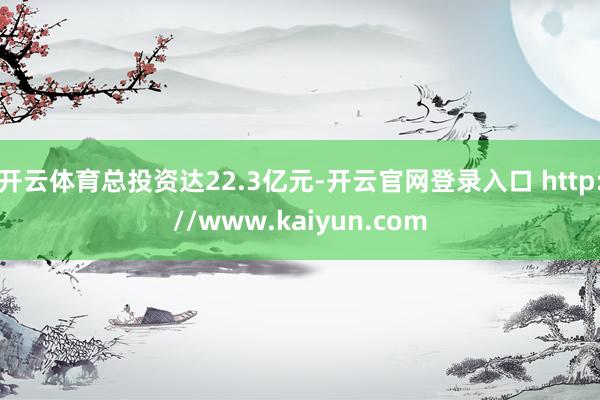 开云体育总投资达22.3亿元-开云官网登录入口 http://www.kaiyun.com
