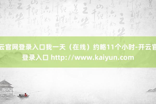 开云官网登录入口我一天(在线)约略11个小时-开云官网登录入口 http://www.kaiyun.com