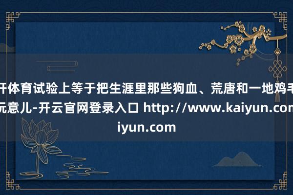 云开体育试验上等于把生涯里那些狗血、荒唐和一地鸡毛的玩意儿-开云官网登录入口 http://www.kaiyun.com