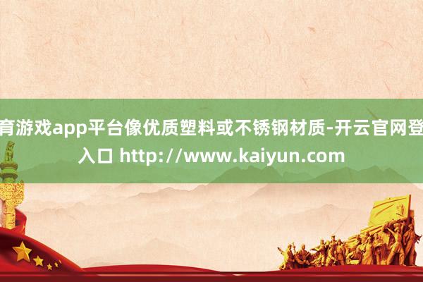 体育游戏app平台像优质塑料或不锈钢材质-开云官网登录入口 http://www.kaiyun.com