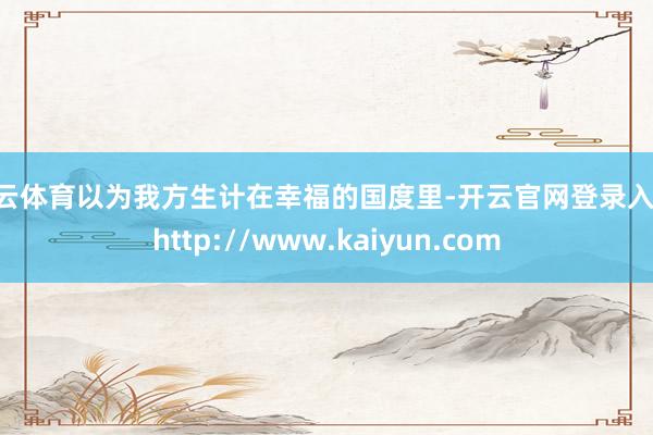 开云体育以为我方生计在幸福的国度里-开云官网登录入口 http://www.kaiyun.com