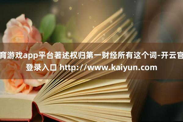 体育游戏app平台著述权归第一财经所有这个词-开云官网登录入口 http://www.kaiyun.com