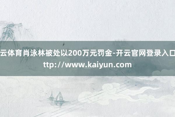 开云体育肖泳林被处以200万元罚金-开云官网登录入口 http://www.kaiyun.com