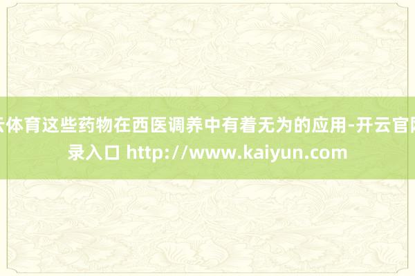 开云体育这些药物在西医调养中有着无为的应用-开云官网登录入口 http://www.kaiyun.com