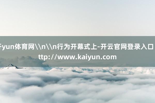 开yun体育网\n\n行为开幕式上-开云官网登录入口 http://www.kaiyun.com