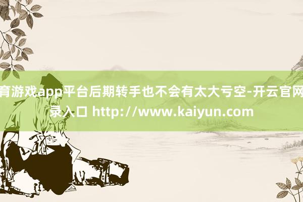 体育游戏app平台后期转手也不会有太大亏空-开云官网登录入口 http://www.kaiyun.com