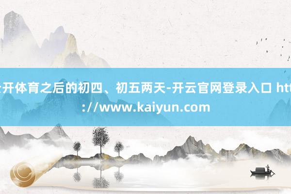 云开体育之后的初四、初五两天-开云官网登录入口 http://www.kaiyun.com