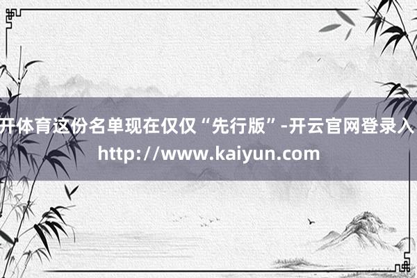 云开体育这份名单现在仅仅“先行版”-开云官网登录入口 http://www.kaiyun.com