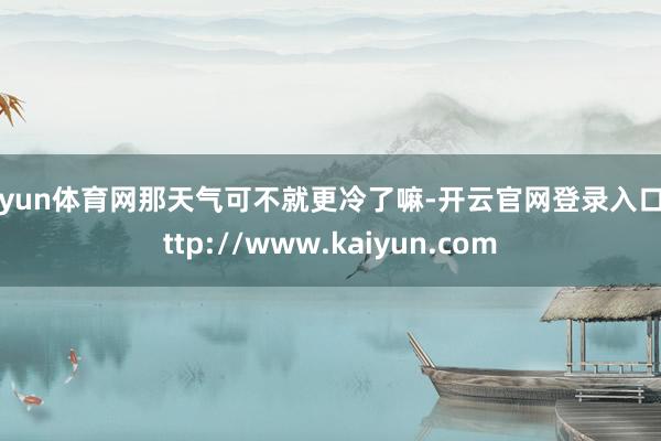 开yun体育网那天气可不就更冷了嘛-开云官网登录入口 http://www.kaiyun.com