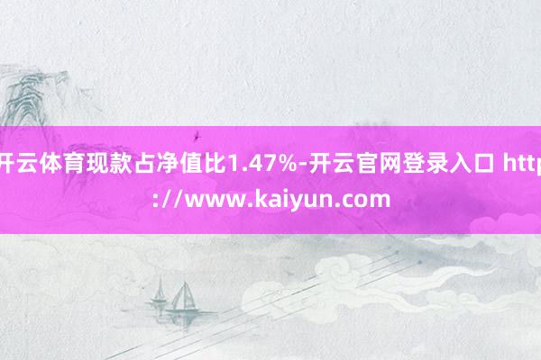 开云体育现款占净值比1.47%-开云官网登录入口 http://www.kaiyun.com