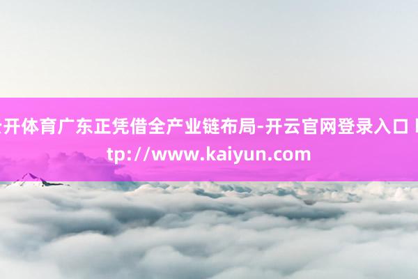 云开体育广东正凭借全产业链布局-开云官网登录入口 http://www.kaiyun.com