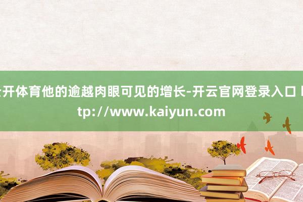 云开体育他的逾越肉眼可见的增长-开云官网登录入口 http://www.kaiyun.com