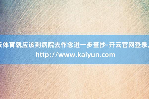 开云体育就应该到病院去作念进一步查抄-开云官网登录入口 http://www.kaiyun.com