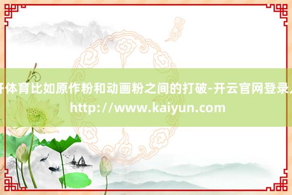 云开体育比如原作粉和动画粉之间的打破-开云官网登录入口 http://www.kaiyun.com