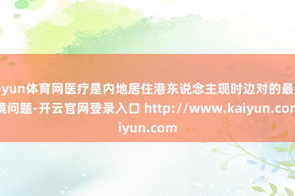 开yun体育网医疗是内地居住港东说念主现时边对的最止境问题-开云官网登录入口 http://www.kaiyun.com