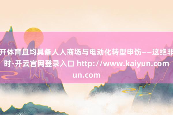 云开体育且均具备人人商场与电动化转型申饬——这绝非有时-开云官网登录入口 http://www.kaiyun.com