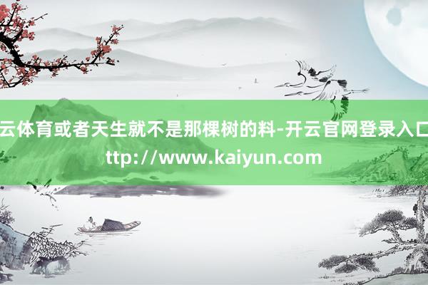 开云体育或者天生就不是那棵树的料-开云官网登录入口 http://www.kaiyun.com