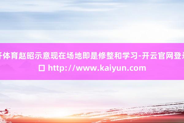 云开体育赵昭示意现在场地即是修整和学习-开云官网登录入口 http://www.kaiyun.com