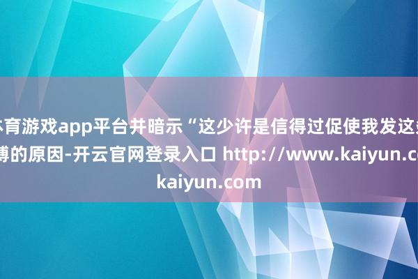 体育游戏app平台并暗示“这少许是信得过促使我发这条微博的原因-开云官网登录入口 http://www.kaiyun.com