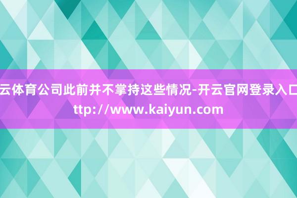 开云体育公司此前并不掌持这些情况-开云官网登录入口 http://www.kaiyun.com