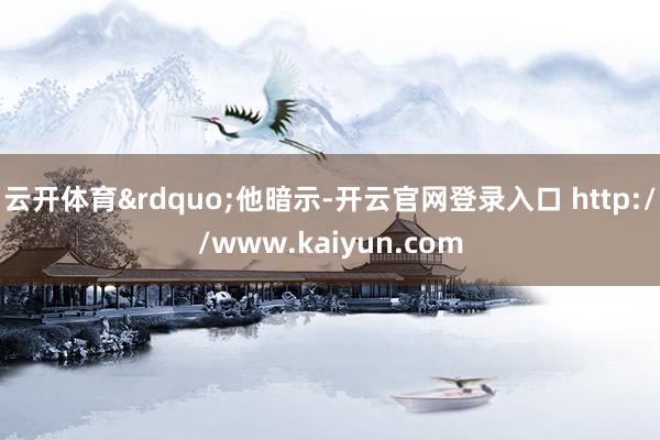 云开体育&rdquo;他暗示-开云官网登录入口 http://www.kaiyun.com