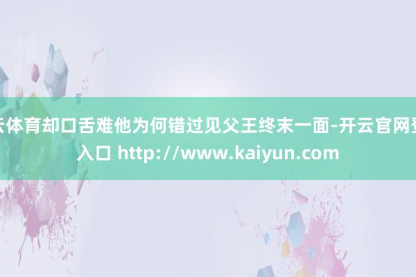 开云体育却口舌难他为何错过见父王终末一面-开云官网登录入口 http://www.kaiyun.com