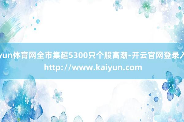 开yun体育网全市集超5300只个股高潮-开云官网登录入口 http://www.kaiyun.com