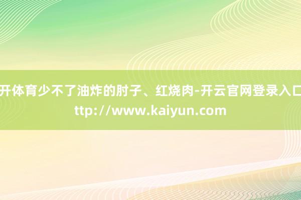 云开体育少不了油炸的肘子、红烧肉-开云官网登录入口 http://www.kaiyun.com