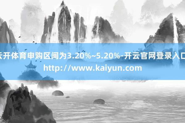 云开体育申购区间为3.20%~5.20%-开云官网登录入口 http://www.kaiyun.com