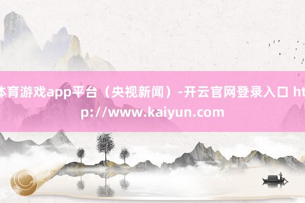 体育游戏app平台(央视新闻)-开云官网登录入口 http://www.kaiyun.com