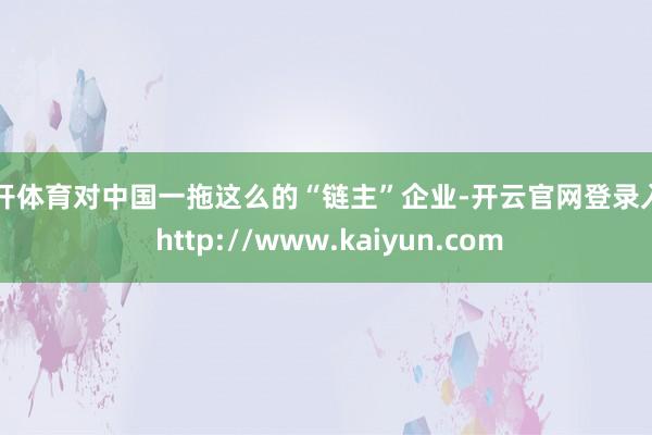 云开体育对中国一拖这么的“链主”企业-开云官网登录入口 http://www.kaiyun.com