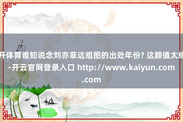 云开体育谁知说念刘亦菲这组图的出处年份? 这颜值太绝了-开云官网登录入口 http://www.kaiyun.com