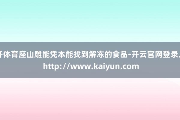 云开体育座山雕能凭本能找到解冻的食品-开云官网登录入口 http://www.kaiyun.com