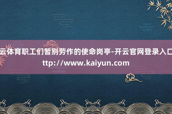 开云体育职工们暂别劳作的使命岗亭-开云官网登录入口 http://www.kaiyun.com