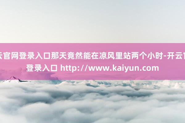 开云官网登录入口那天竟然能在凉风里站两个小时-开云官网登录入口 http://www.kaiyun.com