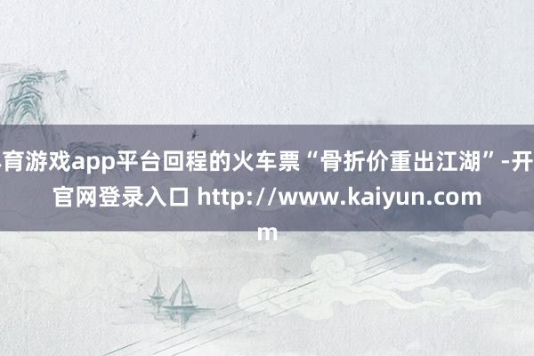 体育游戏app平台回程的火车票“骨折价重出江湖”-开云官网登录入口 http://www.kaiyun.com