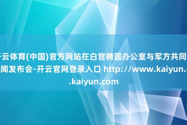 开云体育(中国)官方网站在白宫椭圆办公室与军方共同召开新闻发布会-开云官网登录入口 http://www.kaiyun.com