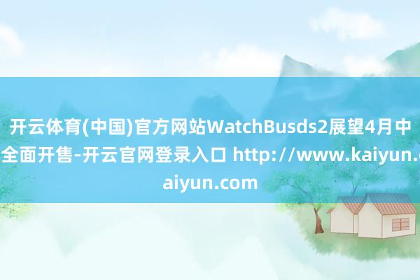 开云体育(中国)官方网站WatchBusds2展望4月中下旬全面开售-开云官网登录入口 http://www.kaiyun.com