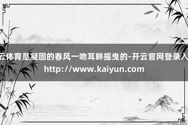 开云体育是凝固的春风一吻耳畔摇曳的-开云官网登录入口 http://www.kaiyun.com
