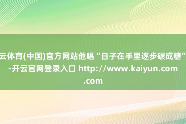 开云体育(中国)官方网站他唱“日子在手里逐步碾成糖”时-开云官网登录入口 http://www.kaiyun.com