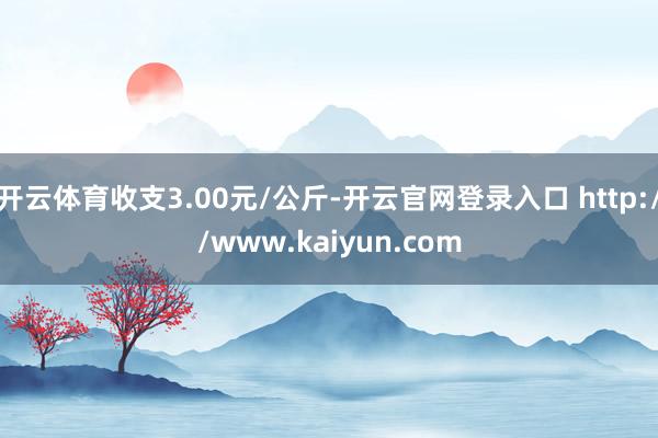 开云体育收支3.00元/公斤-开云官网登录入口 http://www.kaiyun.com