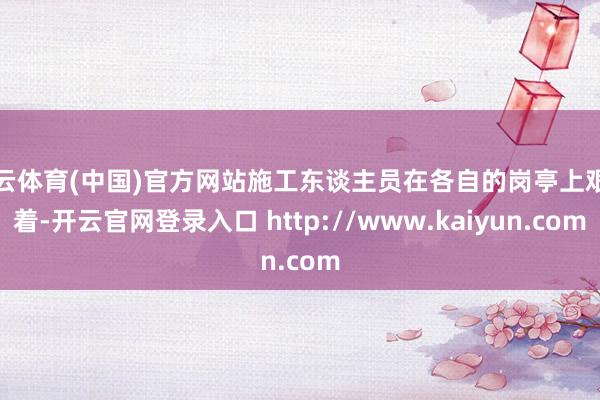 开云体育(中国)官方网站施工东谈主员在各自的岗亭上艰难着-开云官网登录入口 http://www.kaiyun.com