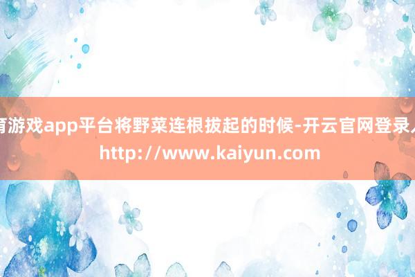 体育游戏app平台将野菜连根拔起的时候-开云官网登录入口 http://www.kaiyun.com