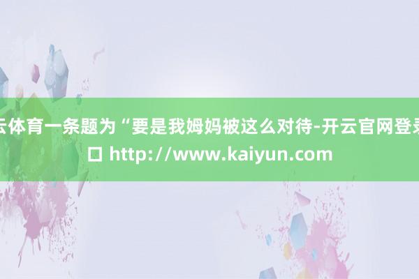 开云体育一条题为“要是我姆妈被这么对待-开云官网登录入口 http://www.kaiyun.com