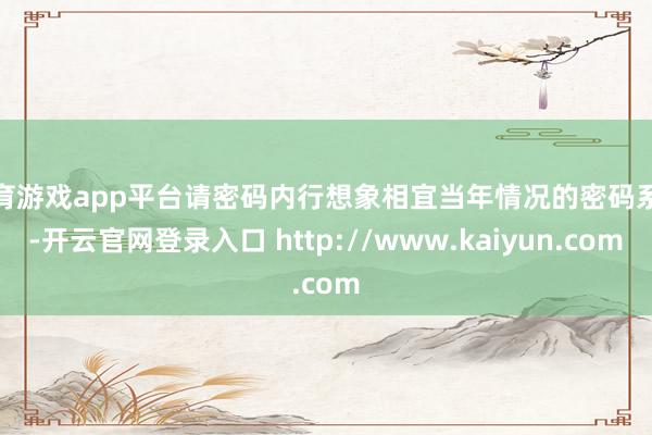 体育游戏app平台请密码内行想象相宜当年情况的密码系统-开云官网登录入口 http://www.kaiyun.com