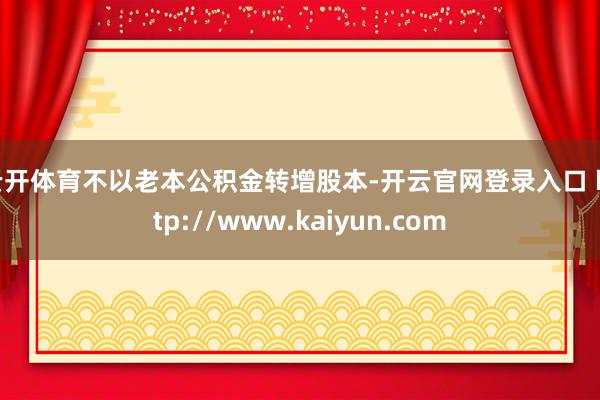 云开体育不以老本公积金转增股本-开云官网登录入口 http://www.kaiyun.com