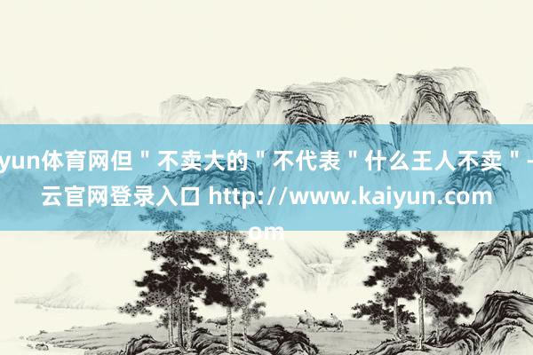 开yun体育网但＂不卖大的＂不代表＂什么王人不卖＂-开云官网登录入口 http://www.kaiyun.com
