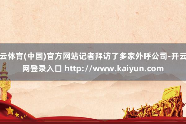 开云体育(中国)官方网站记者拜访了多家外呼公司-开云官网登录入口 http://www.kaiyun.com