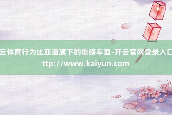 开云体育行为比亚迪旗下的重磅车型-开云官网登录入口 http://www.kaiyun.com
